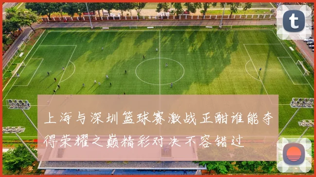 上海与深圳篮球赛激战正酣谁能夺得荣耀之巅精彩对决不容错过