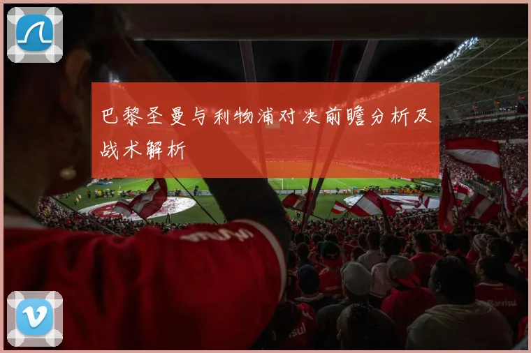 巴黎圣曼与利物浦对决前瞻分析及战术解析