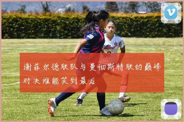谢菲尔德联队与曼彻斯特联的巅峰对决谁能笑到最后
