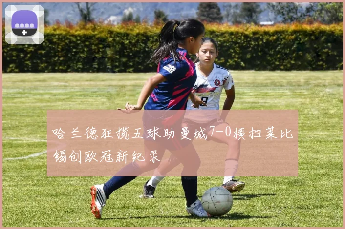 哈兰德狂揽五球助曼城7-0横扫莱比锡创欧冠新纪录