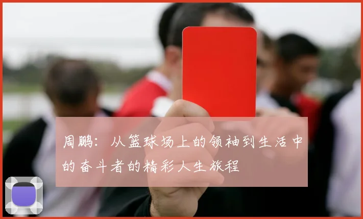 周鹏：从篮球场上的领袖到生活中的奋斗者的精彩人生旅程
