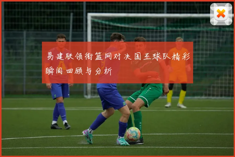 易建联领衔篮网对决国王球队精彩瞬间回顾与分析