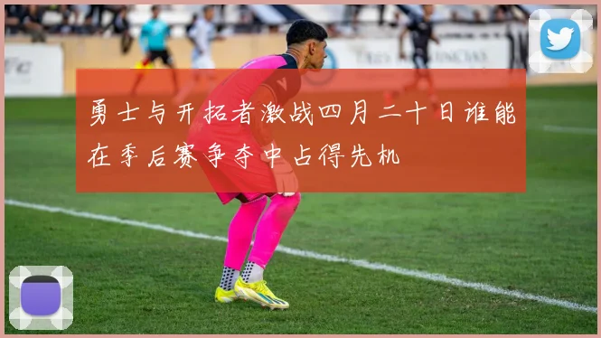 勇士与开拓者激战四月二十日谁能在季后赛争夺中占得先机