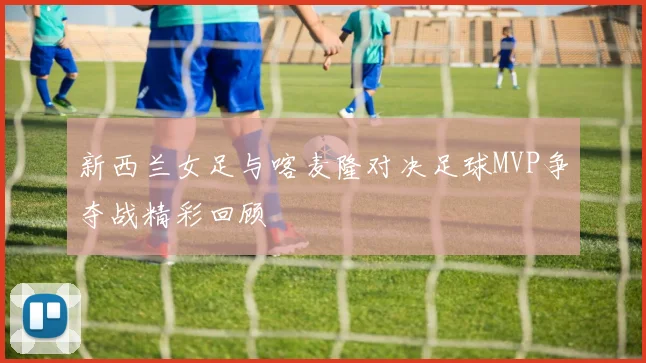 新西兰女足与喀麦隆对决足球MVP争夺战精彩回顾