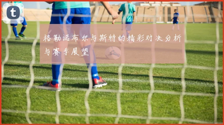 格勒诺布尔与斯特的精彩对决分析与赛季展望
