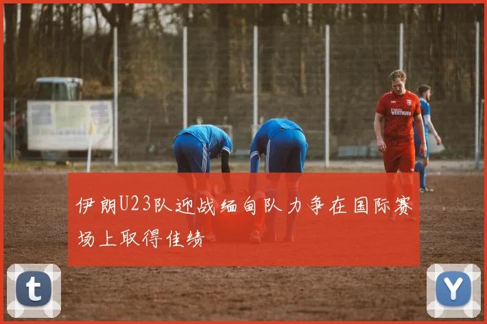 伊朗U23队迎战缅甸队力争在国际赛场上取得佳绩