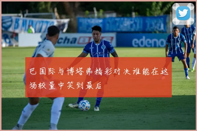 巴国际与博塔弗精彩对决谁能在这场较量中笑到最后