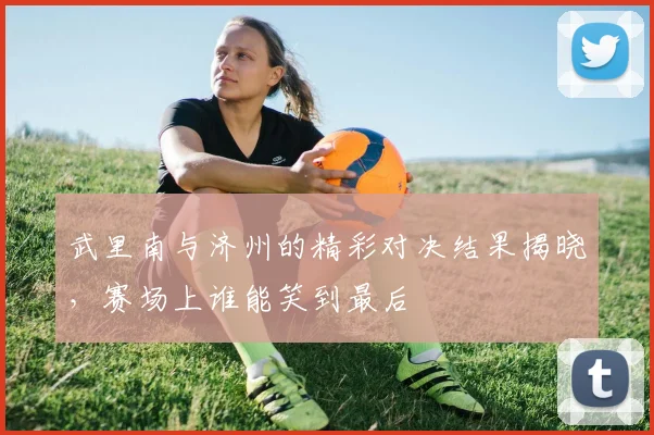 武里南与济州的精彩对决结果揭晓，赛场上谁能笑到最后