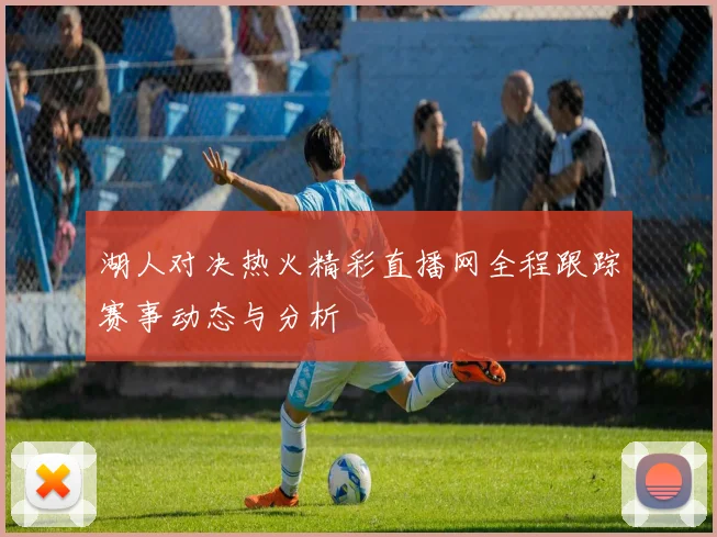 湖人对决热火精彩直播网全程跟踪赛事动态与分析