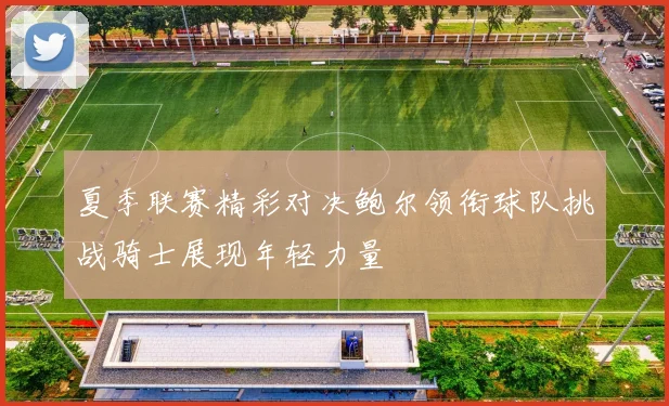 夏季联赛精彩对决鲍尔领衔球队挑战骑士展现年轻力量