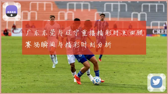 广东东莞与辽宁重播精彩对决回顾赛场瞬间与精彩时刻分析