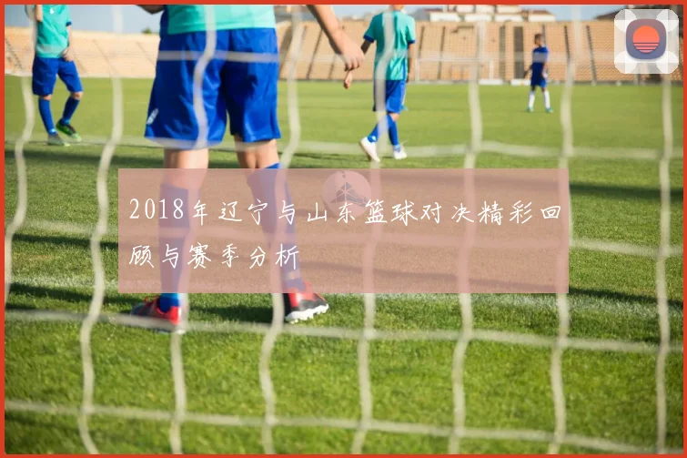 2018年辽宁与山东篮球对决精彩回顾与赛季分析