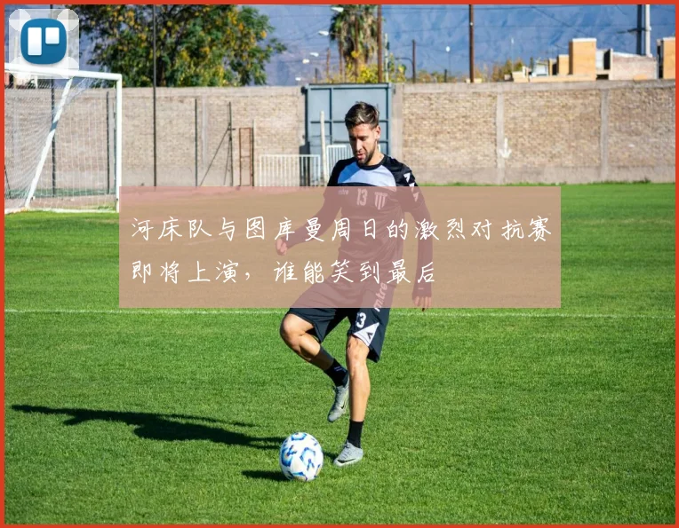 河床队与图库曼周日的激烈对抗赛即将上演，谁能笑到最后