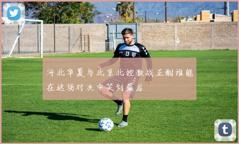 河北华夏与北京北控激战正酣谁能在这场对决中笑到最后