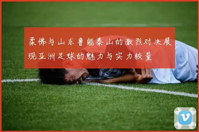 柔佛与山东鲁能泰山的激烈对决展现亚洲足球的魅力与实力较量