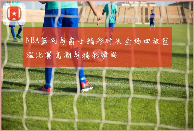 NBA篮网与爵士精彩对决全场回放重温比赛高潮与精彩瞬间